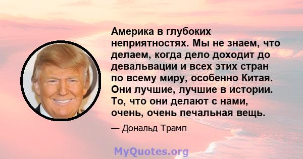 Америка в глубоких неприятностях. Мы не знаем, что делаем, когда дело доходит до девальвации и всех этих стран по всему миру, особенно Китая. Они лучшие, лучшие в истории. То, что они делают с нами, очень, очень