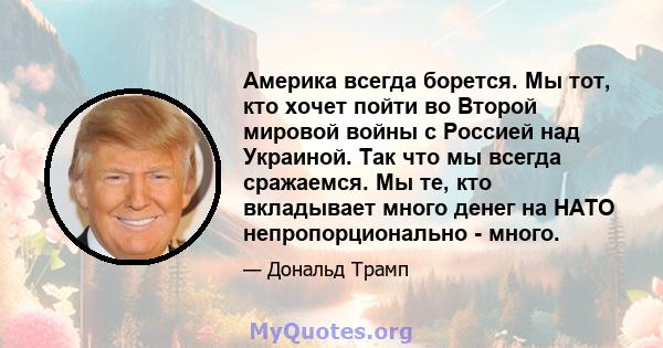 Америка всегда борется. Мы тот, кто хочет пойти во Второй мировой войны с Россией над Украиной. Так что мы всегда сражаемся. Мы те, кто вкладывает много денег на НАТО непропорционально - много.