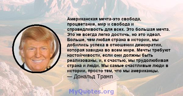 Американская мечта-это свобода, процветание, мир и свобода и справедливость для всех. Это большая мечта. Это не всегда легко достичь, но это идеал. Больше, чем любая страна в истории, мы добились успеха в отношении