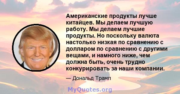 Американские продукты лучше китайцев. Мы делаем лучшую работу. Мы делаем лучшие продукты. Но поскольку валюта настолько низкая по сравнению с долларом по сравнению с другими вещами, и намного ниже, чем должна быть,