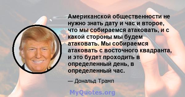 Американской общественности не нужно знать дату и час и второе, что мы собираемся атаковать, и с какой стороны мы будем атаковать. Мы собираемся атаковать с восточного квадранта, и это будет проходить в определенный