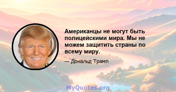 Американцы не могут быть полицейскими мира. Мы не можем защитить страны по всему миру.