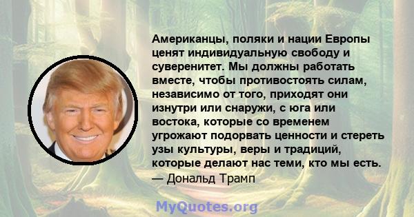 Американцы, поляки и нации Европы ценят индивидуальную свободу и суверенитет. Мы должны работать вместе, чтобы противостоять силам, независимо от того, приходят они изнутри или снаружи, с юга или востока, которые со