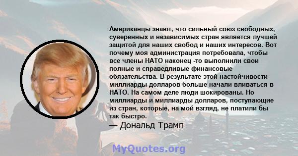 Американцы знают, что сильный союз свободных, суверенных и независимых стран является лучшей защитой для наших свобод и наших интересов. Вот почему моя администрация потребовала, чтобы все члены НАТО наконец -то