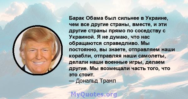 Барак Обама был сильнее в Украине, чем все другие страны, вместе, и эти другие страны прямо по соседству с Украиной. Я не думаю, что нас обращаются справедливо. Мы постоянно, вы знаете, отправляем наши корабли,