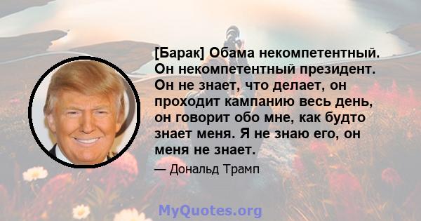 [Барак] Обама некомпетентный. Он некомпетентный президент. Он не знает, что делает, он проходит кампанию весь день, он говорит обо мне, как будто знает меня. Я не знаю его, он меня не знает.