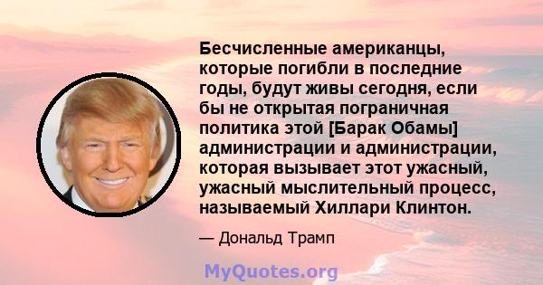 Бесчисленные американцы, которые погибли в последние годы, будут живы сегодня, если бы не открытая пограничная политика этой [Барак Обамы] администрации и администрации, которая вызывает этот ужасный, ужасный