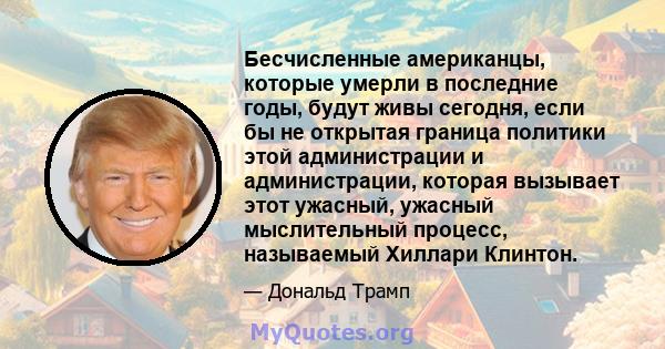 Бесчисленные американцы, которые умерли в последние годы, будут живы сегодня, если бы не открытая граница политики этой администрации и администрации, которая вызывает этот ужасный, ужасный мыслительный процесс,