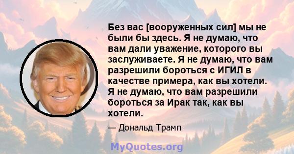 Без вас [вооруженных сил] мы не были бы здесь. Я не думаю, что вам дали уважение, которого вы заслуживаете. Я не думаю, что вам разрешили бороться с ИГИЛ в качестве примера, как вы хотели. Я не думаю, что вам разрешили