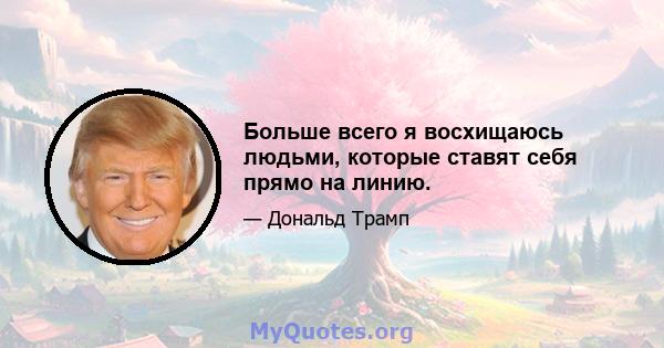 Больше всего я восхищаюсь людьми, которые ставят себя прямо на линию.