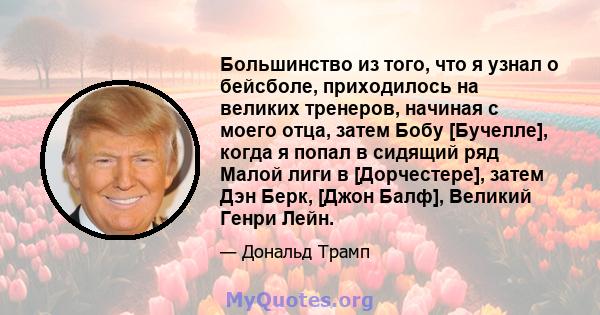 Большинство из того, что я узнал о бейсболе, приходилось на великих тренеров, начиная с моего отца, затем Бобу [Бучелле], когда я попал в сидящий ряд Малой лиги в [Дорчестере], затем Дэн Берк, [Джон Балф], Великий Генри 