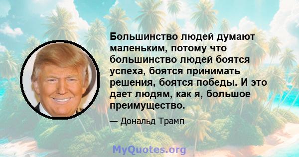 Большинство людей думают маленьким, потому что большинство людей боятся успеха, боятся принимать решения, боятся победы. И это дает людям, как я, большое преимущество.