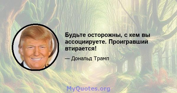 Будьте осторожны, с кем вы ассоциируете. Проигравший втирается!