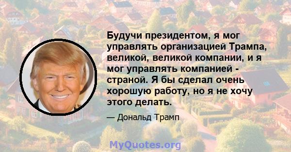 Будучи президентом, я мог управлять организацией Трампа, великой, великой компании, и я мог управлять компанией - страной. Я бы сделал очень хорошую работу, но я не хочу этого делать.