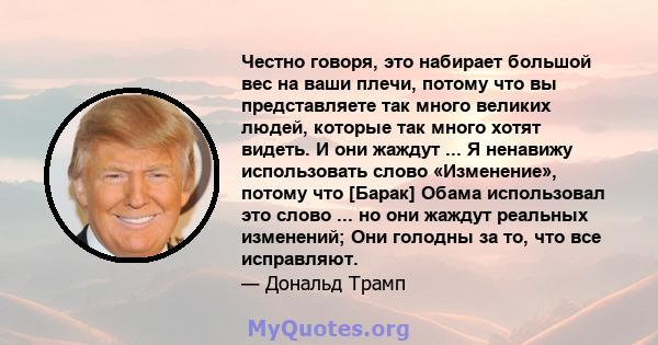 Честно говоря, это набирает большой вес на ваши плечи, потому что вы представляете так много великих людей, которые так много хотят видеть. И они жаждут ... Я ненавижу использовать слово «Изменение», потому что [Барак]