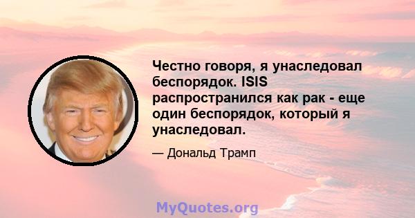 Честно говоря, я унаследовал беспорядок. ISIS распространился как рак - еще один беспорядок, который я унаследовал.