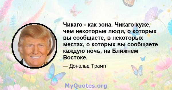 Чикаго - как зона. Чикаго хуже, чем некоторые люди, о которых вы сообщаете, в некоторых местах, о которых вы сообщаете каждую ночь, на Ближнем Востоке.