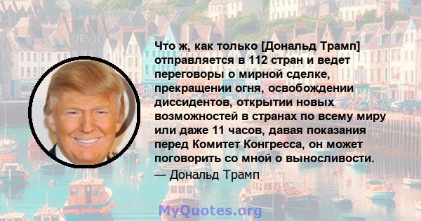 Что ж, как только [Дональд Трамп] отправляется в 112 стран и ведет переговоры о мирной сделке, прекращении огня, освобождении диссидентов, открытии новых возможностей в странах по всему миру или даже 11 часов, давая