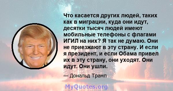 Что касается других людей, таких как в миграции, куда они идут, десятки тысяч людей имеют мобильные телефоны с флагами ИГИЛ на них? Я так не думаю. Они не приезжают в эту страну. И если я президент, и если Обама привел