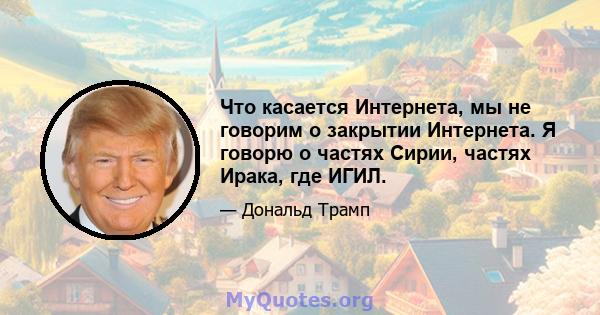 Что касается Интернета, мы не говорим о закрытии Интернета. Я говорю о частях Сирии, частях Ирака, где ИГИЛ.