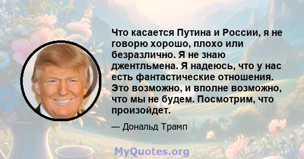 Что касается Путина и России, я не говорю хорошо, плохо или безразлично. Я не знаю джентльмена. Я надеюсь, что у нас есть фантастические отношения. Это возможно, и вполне возможно, что мы не будем. Посмотрим, что