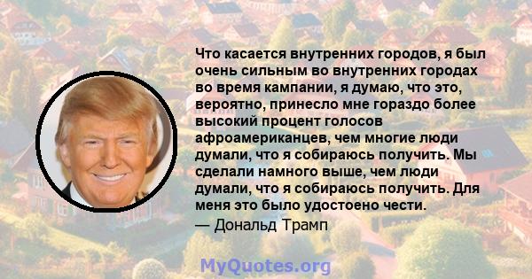 Что касается внутренних городов, я был очень сильным во внутренних городах во время кампании, я думаю, что это, вероятно, принесло мне гораздо более высокий процент голосов афроамериканцев, чем многие люди думали, что я 