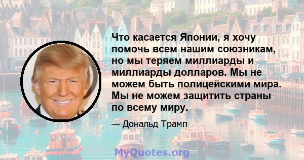 Что касается Японии, я хочу помочь всем нашим союзникам, но мы теряем миллиарды и миллиарды долларов. Мы не можем быть полицейскими мира. Мы не можем защитить страны по всему миру.