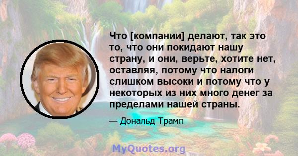 Что [компании] делают, так это то, что они покидают нашу страну, и они, верьте, хотите нет, оставляя, потому что налоги слишком высоки и потому что у некоторых из них много денег за пределами нашей страны.