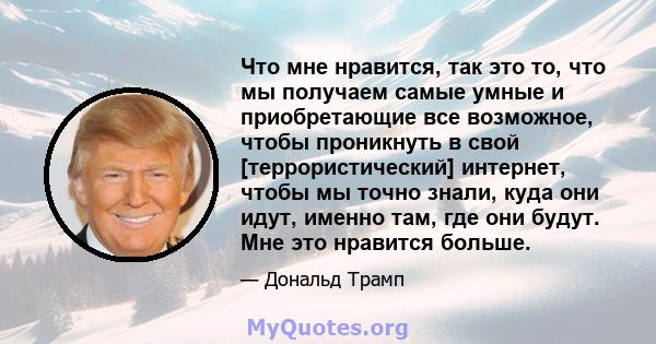 Что мне нравится, так это то, что мы получаем самые умные и приобретающие все возможное, чтобы проникнуть в свой [террористический] интернет, чтобы мы точно знали, куда они идут, именно там, где они будут. Мне это