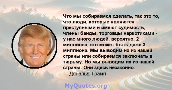 Что мы собираемся сделать, так это то, что люди, которые являются преступными и имеют судимость, члены банды, торговцы наркотиками - у нас много людей, вероятно, 2 миллиона, это может быть даже 3 миллиона. Мы выводим их 