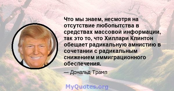 Что мы знаем, несмотря на отсутствие любопытства в средствах массовой информации, так это то, что Хиллари Клинтон обещает радикальную амнистию в сочетании с радикальным снижением иммиграционного обеспечения.