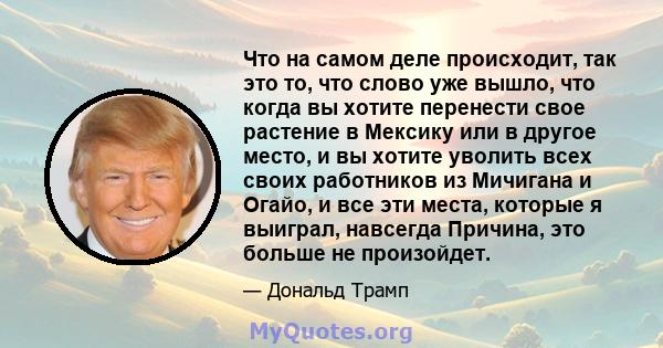 Что на самом деле происходит, так это то, что слово уже вышло, что когда вы хотите перенести свое растение в Мексику или в другое место, и вы хотите уволить всех своих работников из Мичигана и Огайо, и все эти места,