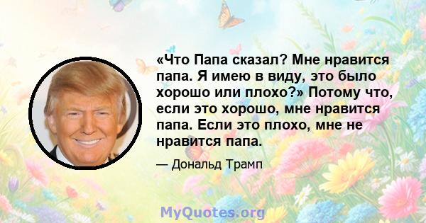 «Что Папа сказал? Мне нравится папа. Я имею в виду, это было хорошо или плохо?» Потому что, если это хорошо, мне нравится папа. Если это плохо, мне не нравится папа.