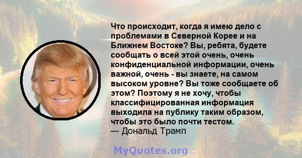 Что происходит, когда я имею дело с проблемами в Северной Корее и на Ближнем Востоке? Вы, ребята, будете сообщать о всей этой очень, очень конфиденциальной информации, очень важной, очень - вы знаете, на самом высоком