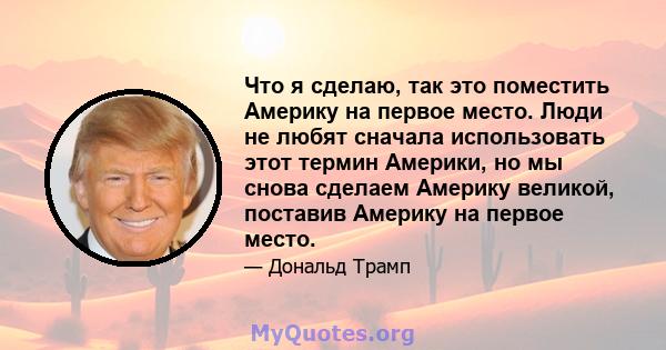 Что я сделаю, так это поместить Америку на первое место. Люди не любят сначала использовать этот термин Америки, но мы снова сделаем Америку великой, поставив Америку на первое место.