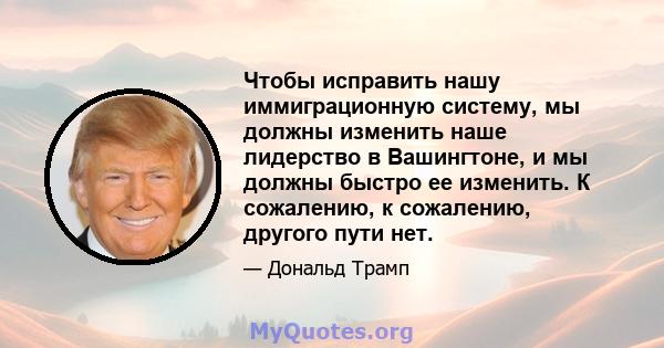 Чтобы исправить нашу иммиграционную систему, мы должны изменить наше лидерство в Вашингтоне, и мы должны быстро ее изменить. К сожалению, к сожалению, другого пути нет.