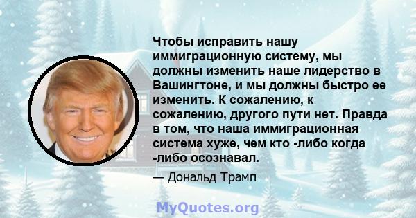 Чтобы исправить нашу иммиграционную систему, мы должны изменить наше лидерство в Вашингтоне, и мы должны быстро ее изменить. К сожалению, к сожалению, другого пути нет. Правда в том, что наша иммиграционная система