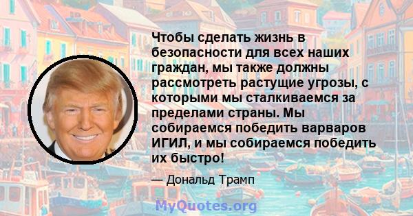 Чтобы сделать жизнь в безопасности для всех наших граждан, мы также должны рассмотреть растущие угрозы, с которыми мы сталкиваемся за пределами страны. Мы собираемся победить варваров ИГИЛ, и мы собираемся победить их