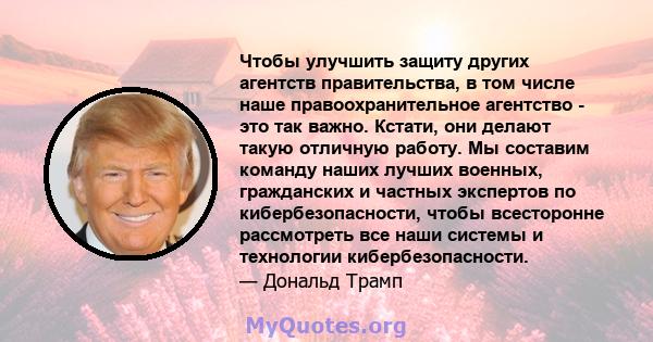 Чтобы улучшить защиту других агентств правительства, в том числе наше правоохранительное агентство - это так важно. Кстати, они делают такую ​​отличную работу. Мы составим команду наших лучших военных, гражданских и