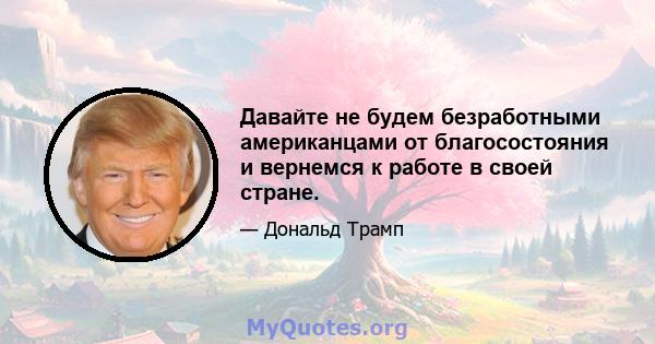 Давайте не будем безработными американцами от благосостояния и вернемся к работе в своей стране.