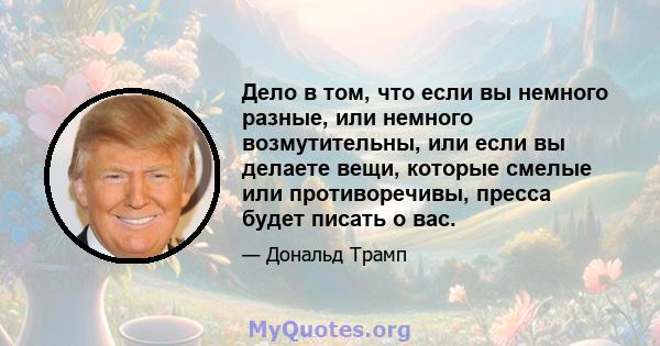 Дело в том, что если вы немного разные, или немного возмутительны, или если вы делаете вещи, которые смелые или противоречивы, пресса будет писать о вас.