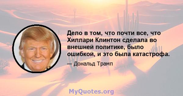 Дело в том, что почти все, что Хиллари Клинтон сделала во внешней политике, было ошибкой, и это была катастрофа.