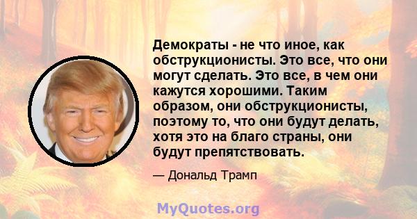 Демократы - не что иное, как обструкционисты. Это все, что они могут сделать. Это все, в чем они кажутся хорошими. Таким образом, они обструкционисты, поэтому то, что они будут делать, хотя это на благо страны, они