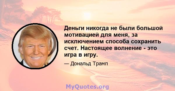 Деньги никогда не были большой мотивацией для меня, за исключением способа сохранить счет. Настоящее волнение - это игра в игру.