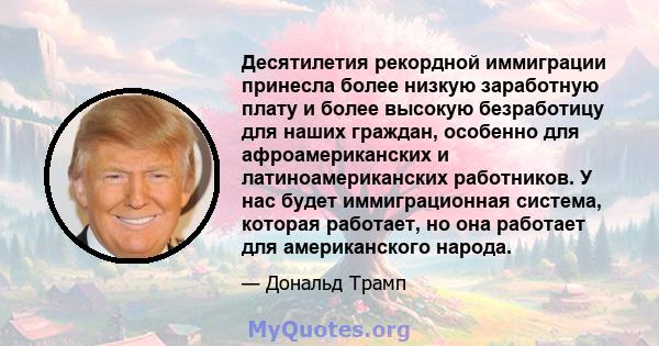 Десятилетия рекордной иммиграции принесла более низкую заработную плату и более высокую безработицу для наших граждан, особенно для афроамериканских и латиноамериканских работников. У нас будет иммиграционная система,