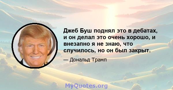 Джеб Буш поднял это в дебатах, и он делал это очень хорошо, и внезапно я не знаю, что случилось, но он был закрыт.