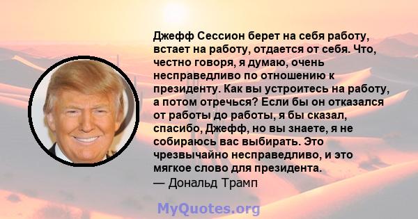 Джефф Сессион берет на себя работу, встает на работу, отдается от себя. Что, честно говоря, я думаю, очень несправедливо по отношению к президенту. Как вы устроитесь на работу, а потом отречься? Если бы он отказался от