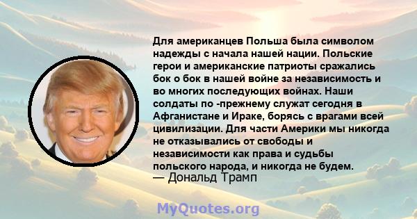 Для американцев Польша была символом надежды с начала нашей нации. Польские герои и американские патриоты сражались бок о бок в нашей войне за независимость и во многих последующих войнах. Наши солдаты по -прежнему