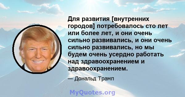 Для развития [внутренних городов] потребовалось сто лет или более лет, и они очень сильно развивались, и они очень сильно развивались, но мы будем очень усердно работать над здравоохранением и здравоохранением.