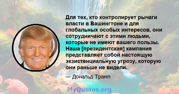 Для тех, кто контролирует рычаги власти в Вашингтоне и для глобальных особых интересов, они сотрудничают с этими людьми, которые не имеют вашего пользы. Наша [президентская] кампания представляет собой настоящую